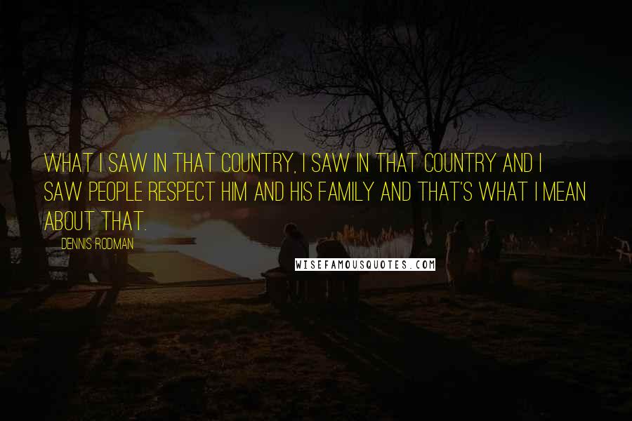 Dennis Rodman Quotes: What I saw in that country, I saw in that country and I saw people respect him and his family and that's what I mean about that.