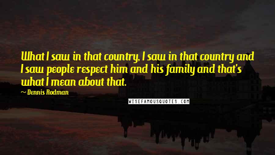 Dennis Rodman Quotes: What I saw in that country, I saw in that country and I saw people respect him and his family and that's what I mean about that.