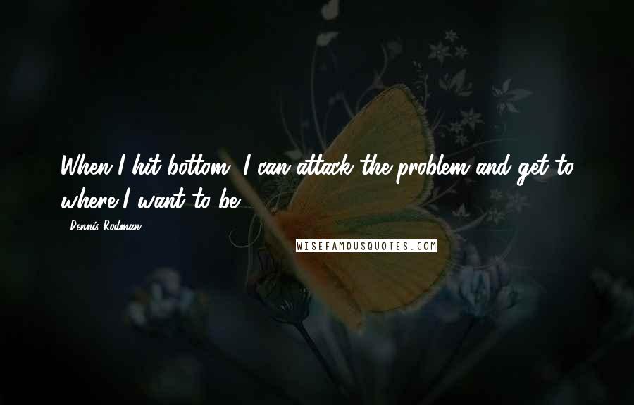 Dennis Rodman Quotes: When I hit bottom, I can attack the problem and get to where I want to be.