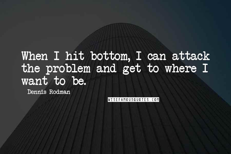 Dennis Rodman Quotes: When I hit bottom, I can attack the problem and get to where I want to be.