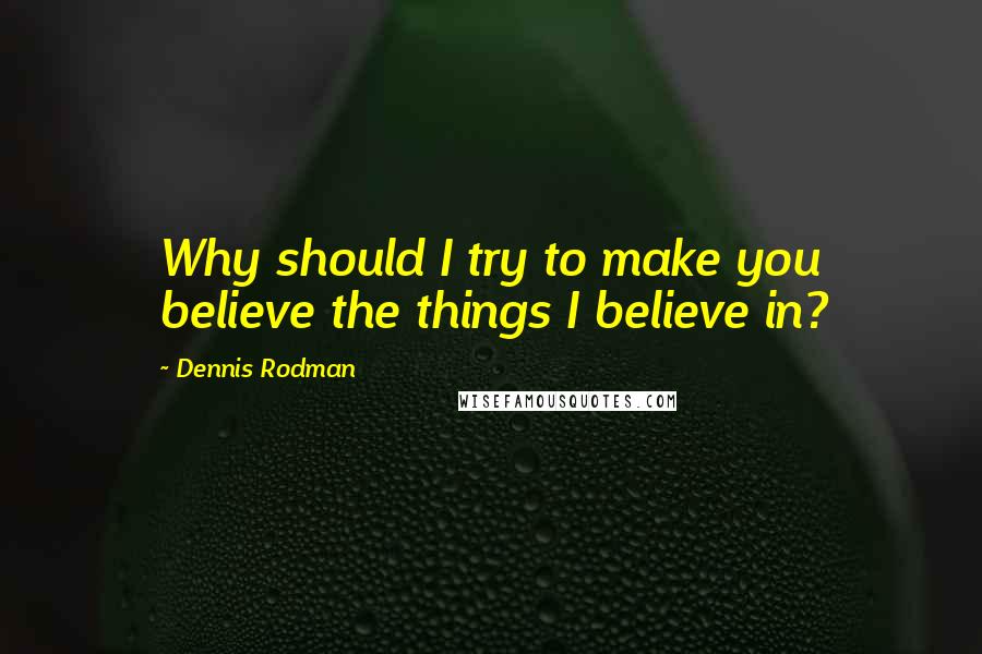 Dennis Rodman Quotes: Why should I try to make you believe the things I believe in?