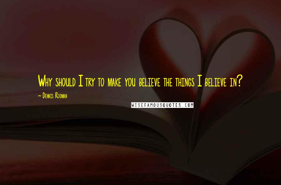 Dennis Rodman Quotes: Why should I try to make you believe the things I believe in?