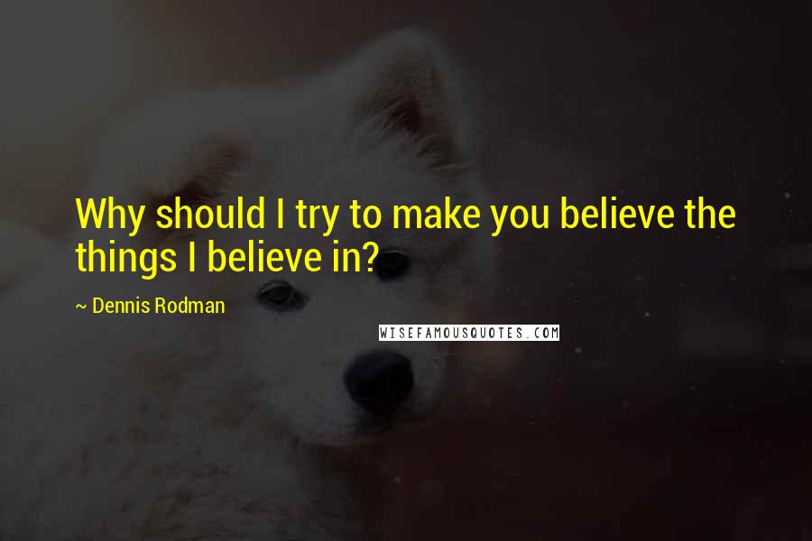 Dennis Rodman Quotes: Why should I try to make you believe the things I believe in?