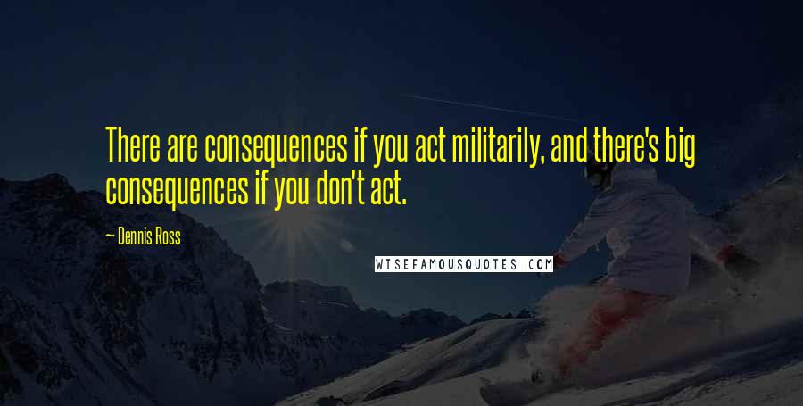 Dennis Ross Quotes: There are consequences if you act militarily, and there's big consequences if you don't act.