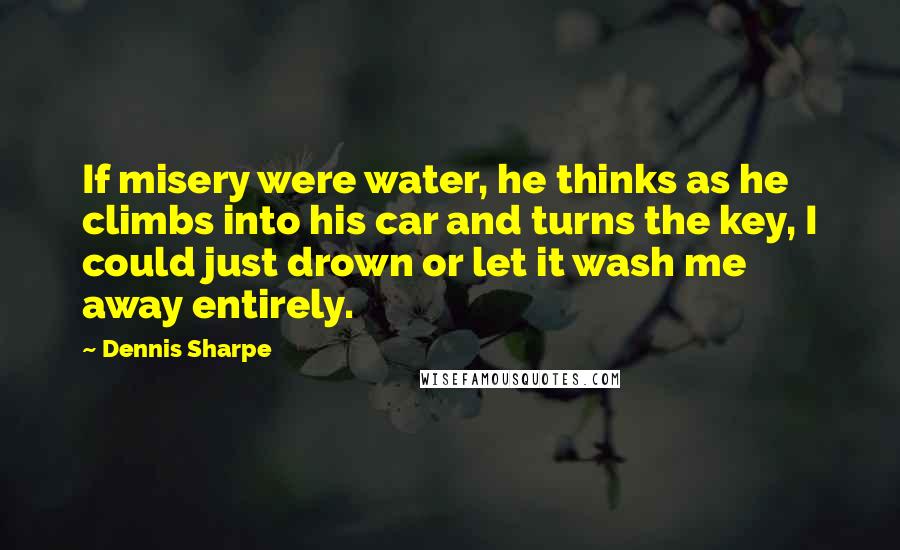 Dennis Sharpe Quotes: If misery were water, he thinks as he climbs into his car and turns the key, I could just drown or let it wash me away entirely.
