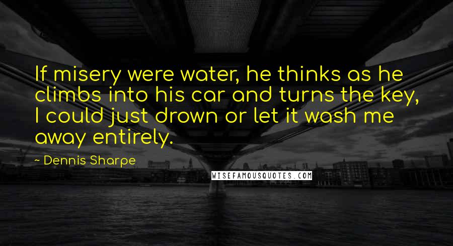 Dennis Sharpe Quotes: If misery were water, he thinks as he climbs into his car and turns the key, I could just drown or let it wash me away entirely.