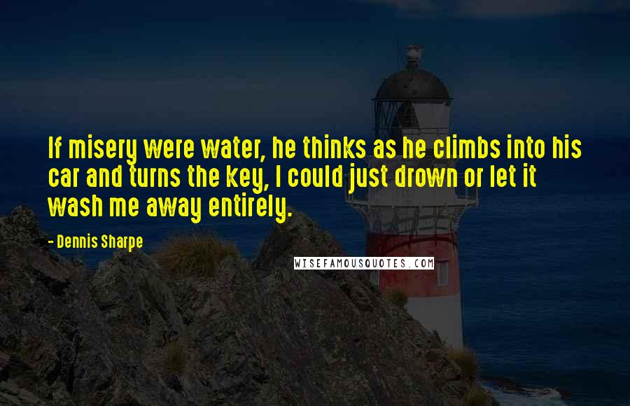 Dennis Sharpe Quotes: If misery were water, he thinks as he climbs into his car and turns the key, I could just drown or let it wash me away entirely.
