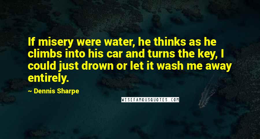 Dennis Sharpe Quotes: If misery were water, he thinks as he climbs into his car and turns the key, I could just drown or let it wash me away entirely.