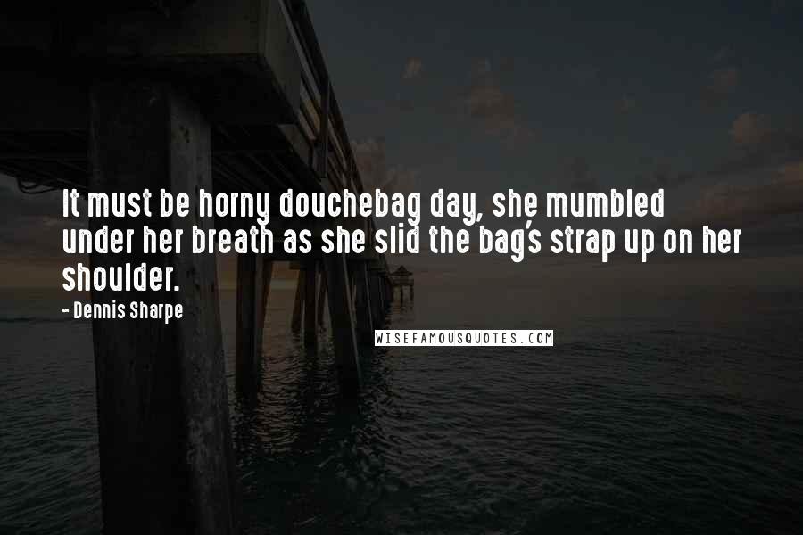 Dennis Sharpe Quotes: It must be horny douchebag day, she mumbled under her breath as she slid the bag's strap up on her shoulder.