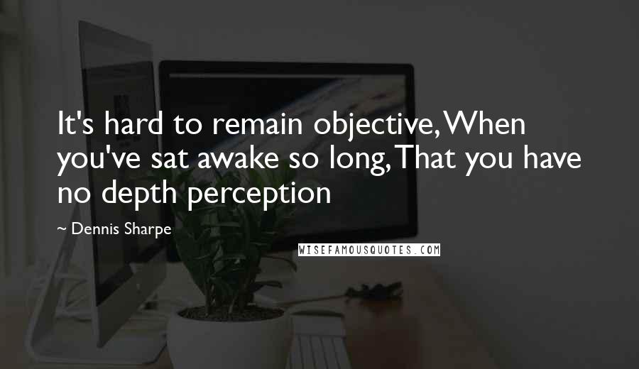 Dennis Sharpe Quotes: It's hard to remain objective, When you've sat awake so long, That you have no depth perception