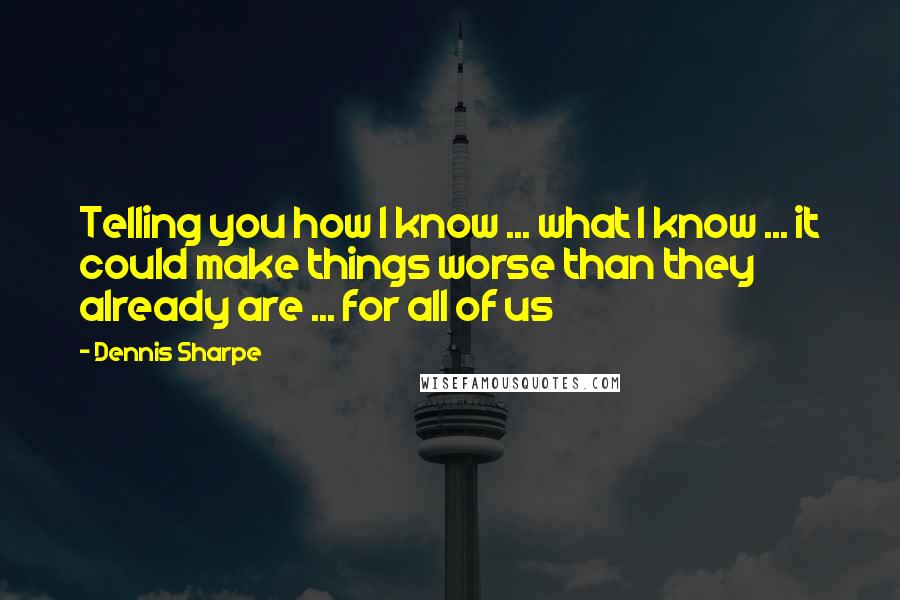 Dennis Sharpe Quotes: Telling you how I know ... what I know ... it could make things worse than they already are ... for all of us