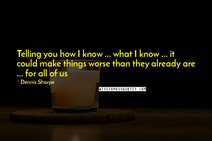 Dennis Sharpe Quotes: Telling you how I know ... what I know ... it could make things worse than they already are ... for all of us