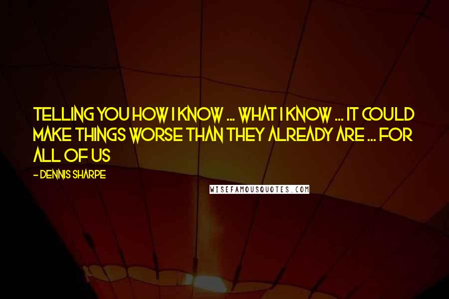 Dennis Sharpe Quotes: Telling you how I know ... what I know ... it could make things worse than they already are ... for all of us