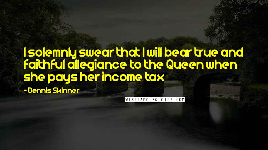 Dennis Skinner Quotes: I solemnly swear that I will bear true and faithful allegiance to the Queen when she pays her income tax