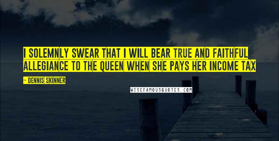 Dennis Skinner Quotes: I solemnly swear that I will bear true and faithful allegiance to the Queen when she pays her income tax