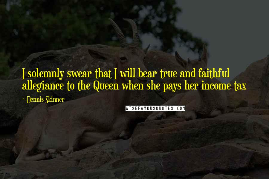 Dennis Skinner Quotes: I solemnly swear that I will bear true and faithful allegiance to the Queen when she pays her income tax
