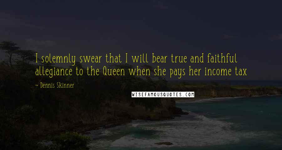 Dennis Skinner Quotes: I solemnly swear that I will bear true and faithful allegiance to the Queen when she pays her income tax
