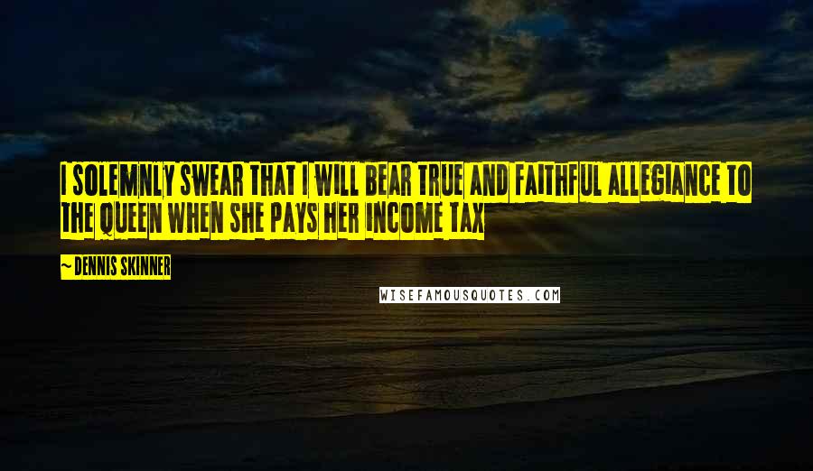 Dennis Skinner Quotes: I solemnly swear that I will bear true and faithful allegiance to the Queen when she pays her income tax