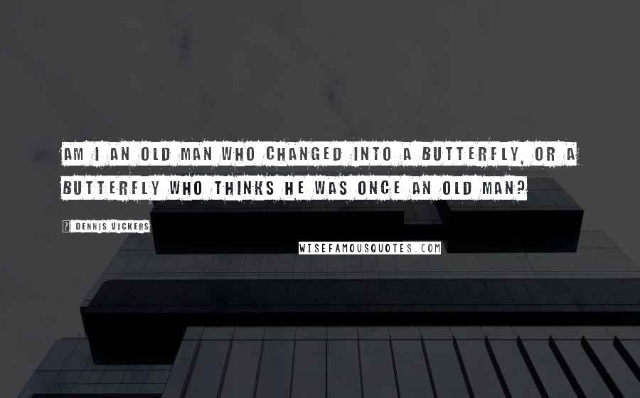 Dennis Vickers Quotes: Am I an old man who changed into a butterfly, or a butterfly who thinks he was once an old man?