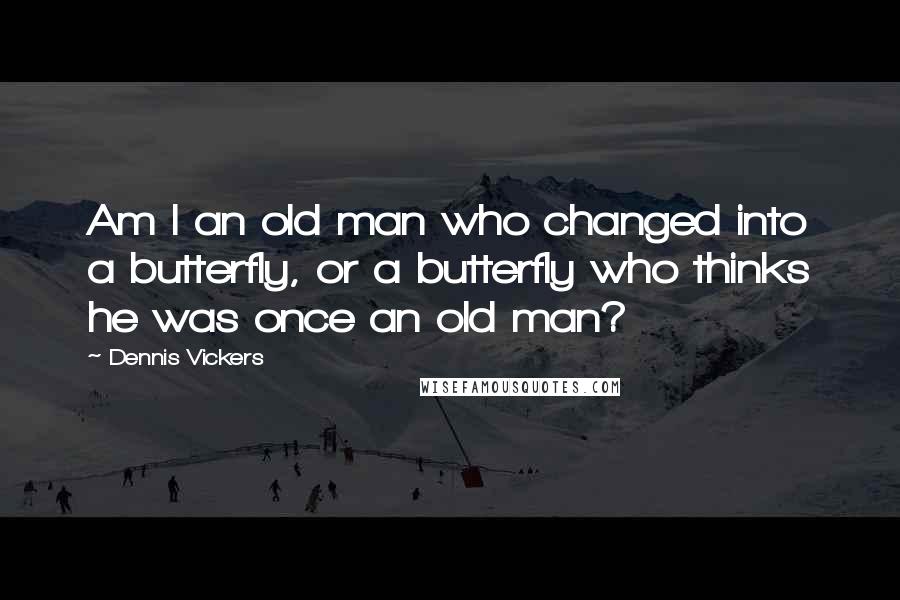 Dennis Vickers Quotes: Am I an old man who changed into a butterfly, or a butterfly who thinks he was once an old man?