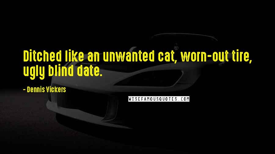 Dennis Vickers Quotes: Ditched like an unwanted cat, worn-out tire, ugly blind date.