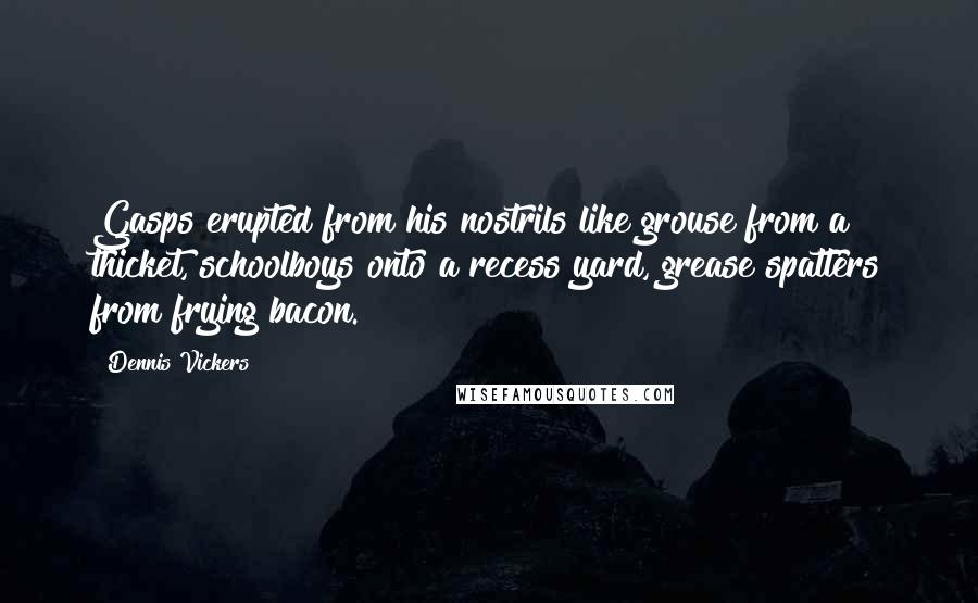 Dennis Vickers Quotes: Gasps erupted from his nostrils like grouse from a thicket, schoolboys onto a recess yard, grease spatters from frying bacon.
