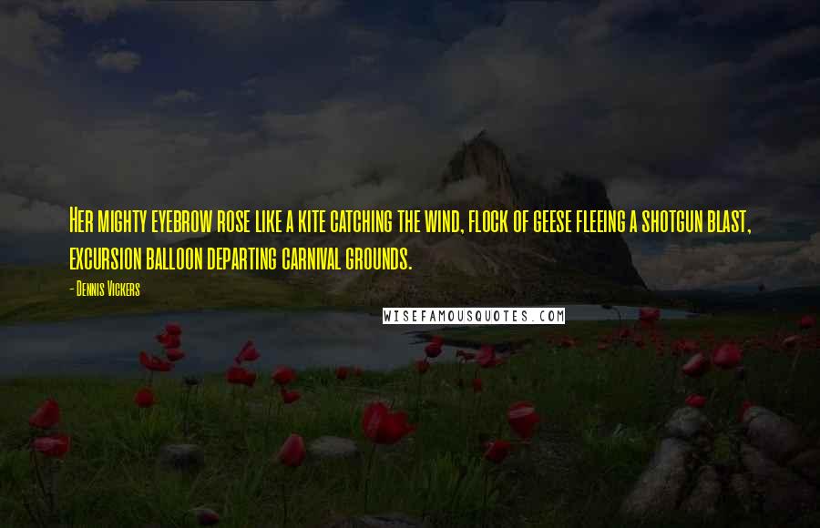 Dennis Vickers Quotes: Her mighty eyebrow rose like a kite catching the wind, flock of geese fleeing a shotgun blast, excursion balloon departing carnival grounds.