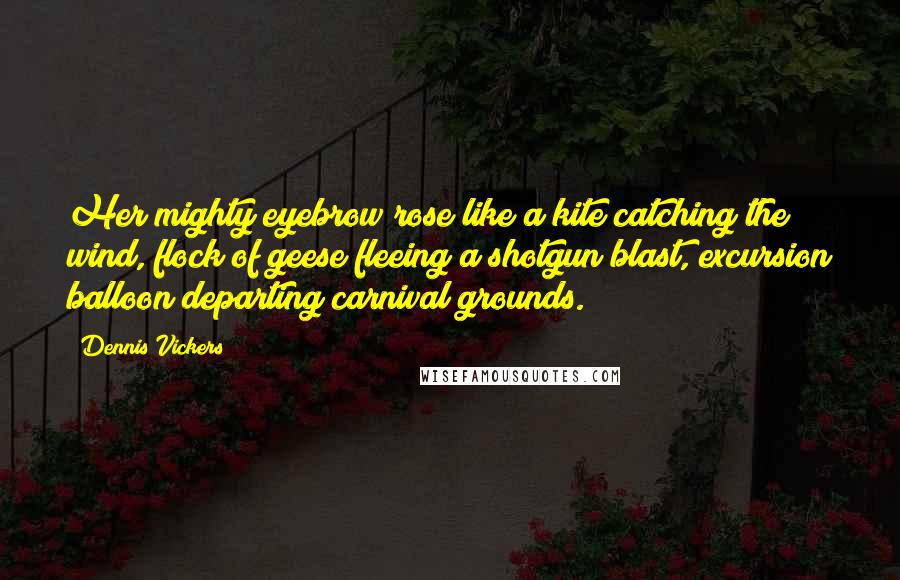 Dennis Vickers Quotes: Her mighty eyebrow rose like a kite catching the wind, flock of geese fleeing a shotgun blast, excursion balloon departing carnival grounds.