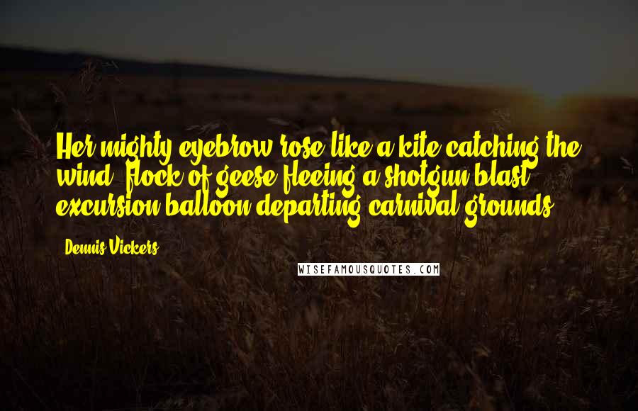 Dennis Vickers Quotes: Her mighty eyebrow rose like a kite catching the wind, flock of geese fleeing a shotgun blast, excursion balloon departing carnival grounds.