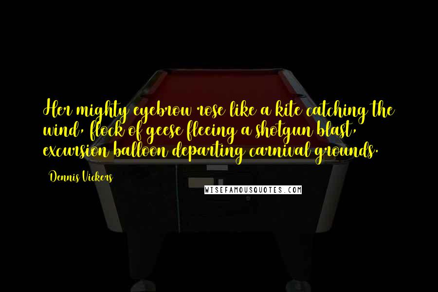 Dennis Vickers Quotes: Her mighty eyebrow rose like a kite catching the wind, flock of geese fleeing a shotgun blast, excursion balloon departing carnival grounds.