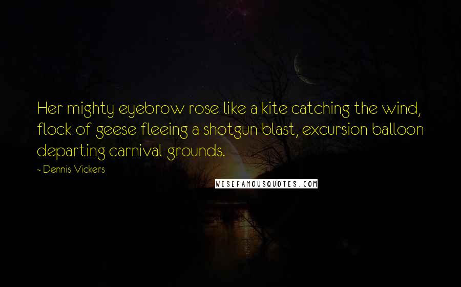 Dennis Vickers Quotes: Her mighty eyebrow rose like a kite catching the wind, flock of geese fleeing a shotgun blast, excursion balloon departing carnival grounds.