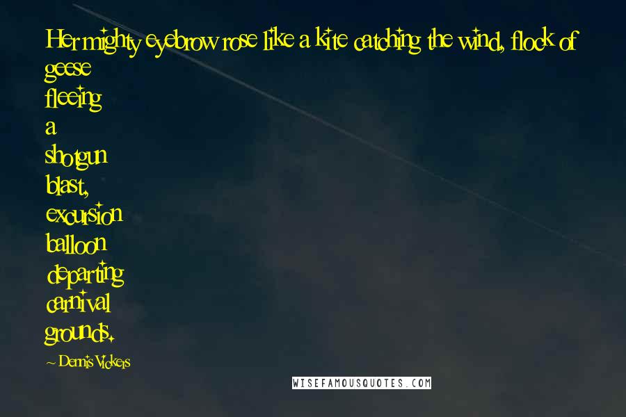 Dennis Vickers Quotes: Her mighty eyebrow rose like a kite catching the wind, flock of geese fleeing a shotgun blast, excursion balloon departing carnival grounds.