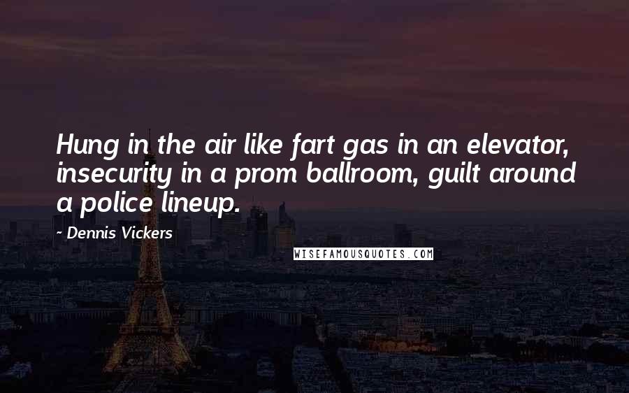 Dennis Vickers Quotes: Hung in the air like fart gas in an elevator, insecurity in a prom ballroom, guilt around a police lineup.