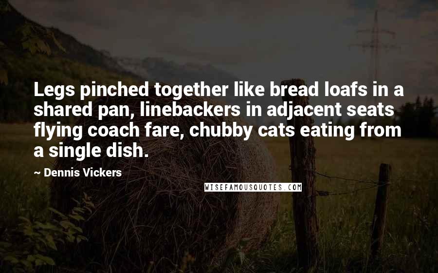 Dennis Vickers Quotes: Legs pinched together like bread loafs in a shared pan, linebackers in adjacent seats flying coach fare, chubby cats eating from a single dish.