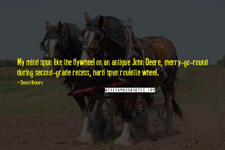 Dennis Vickers Quotes: My mind spun like the flywheel on an antique John Deere, merry-go-round during second-grade recess, hard spun roulette wheel.
