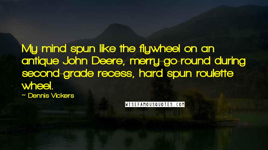 Dennis Vickers Quotes: My mind spun like the flywheel on an antique John Deere, merry-go-round during second-grade recess, hard spun roulette wheel.