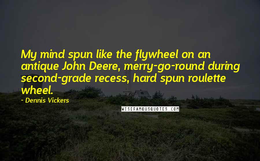 Dennis Vickers Quotes: My mind spun like the flywheel on an antique John Deere, merry-go-round during second-grade recess, hard spun roulette wheel.