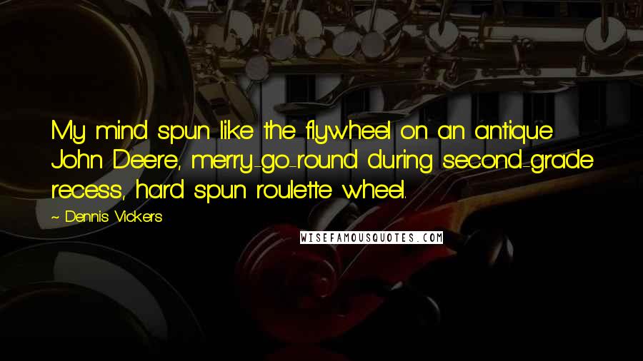 Dennis Vickers Quotes: My mind spun like the flywheel on an antique John Deere, merry-go-round during second-grade recess, hard spun roulette wheel.