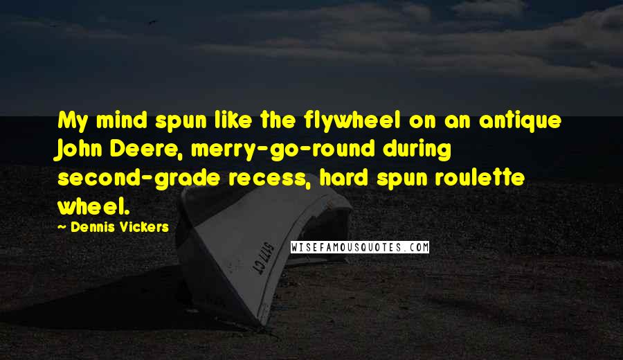 Dennis Vickers Quotes: My mind spun like the flywheel on an antique John Deere, merry-go-round during second-grade recess, hard spun roulette wheel.