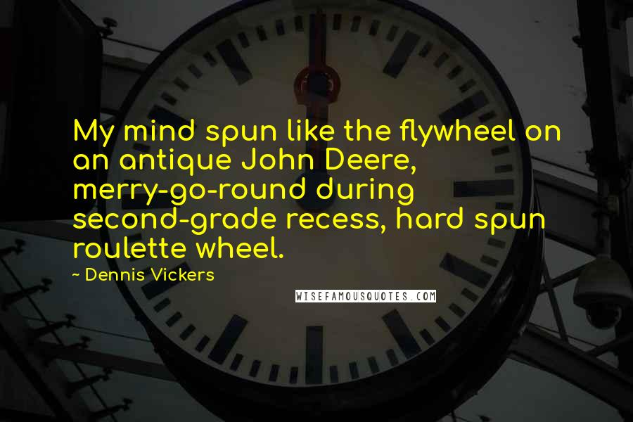 Dennis Vickers Quotes: My mind spun like the flywheel on an antique John Deere, merry-go-round during second-grade recess, hard spun roulette wheel.