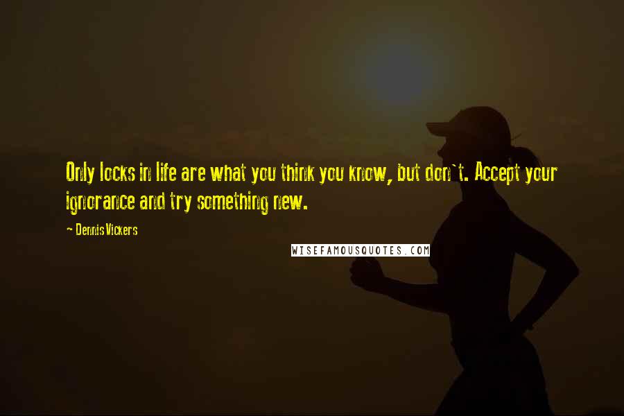 Dennis Vickers Quotes: Only locks in life are what you think you know, but don't. Accept your ignorance and try something new.