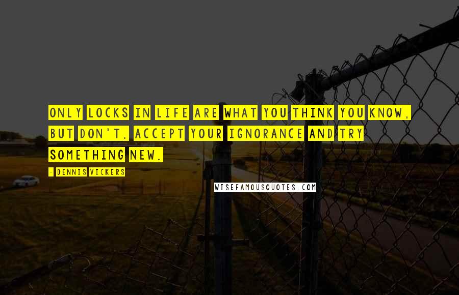 Dennis Vickers Quotes: Only locks in life are what you think you know, but don't. Accept your ignorance and try something new.