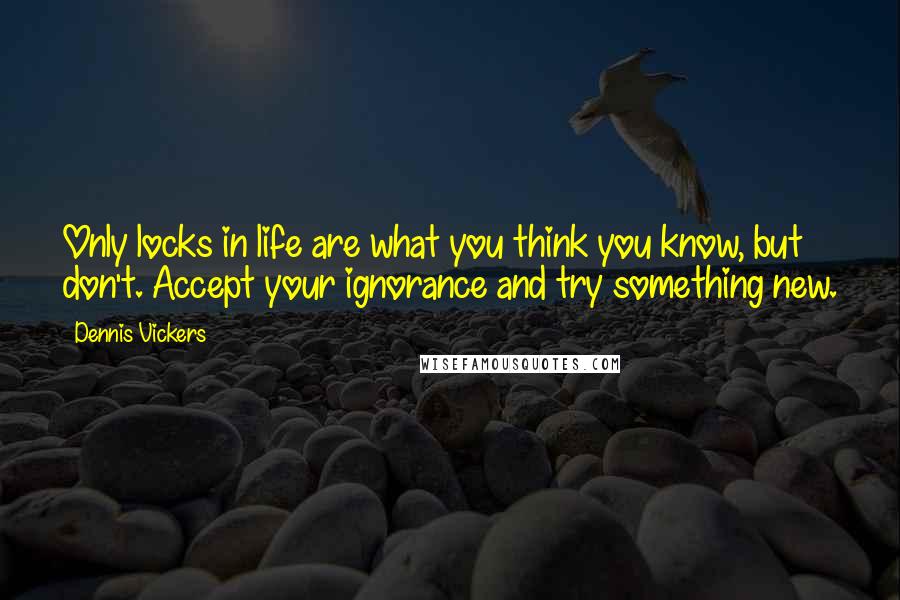 Dennis Vickers Quotes: Only locks in life are what you think you know, but don't. Accept your ignorance and try something new.