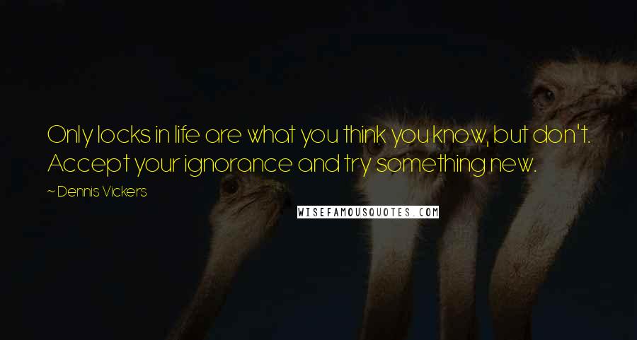 Dennis Vickers Quotes: Only locks in life are what you think you know, but don't. Accept your ignorance and try something new.