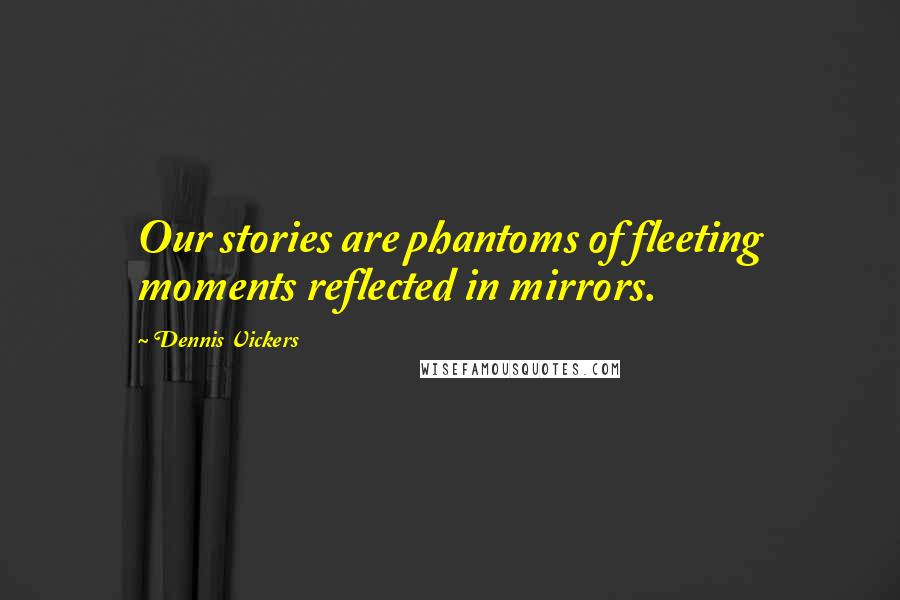 Dennis Vickers Quotes: Our stories are phantoms of fleeting moments reflected in mirrors.