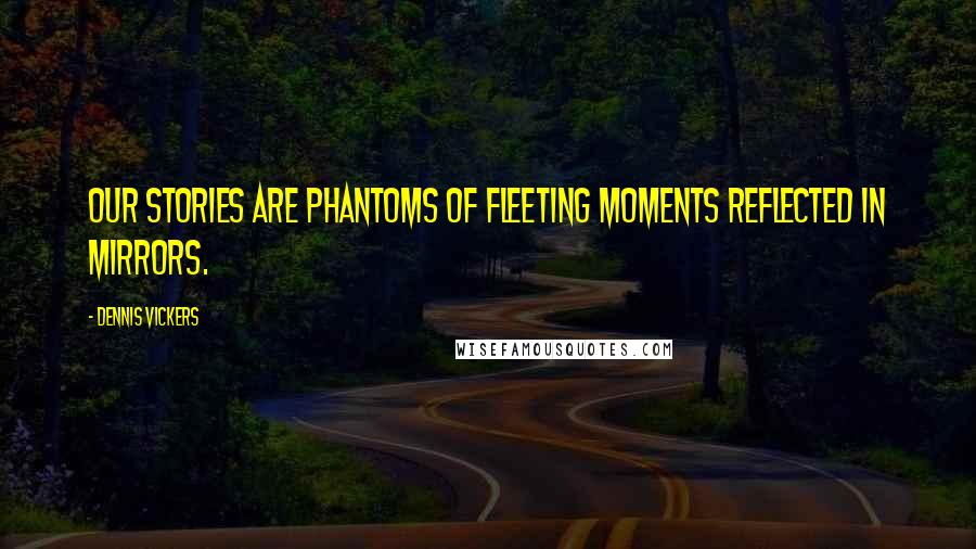 Dennis Vickers Quotes: Our stories are phantoms of fleeting moments reflected in mirrors.