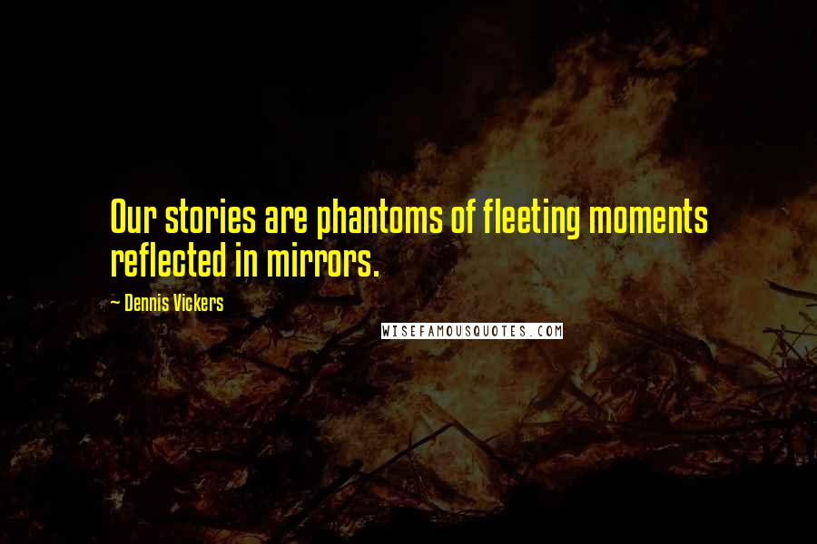 Dennis Vickers Quotes: Our stories are phantoms of fleeting moments reflected in mirrors.