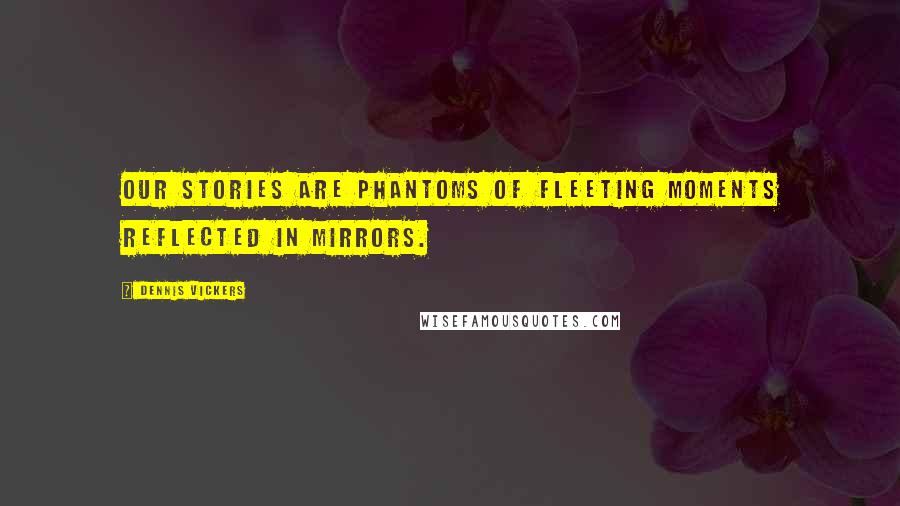 Dennis Vickers Quotes: Our stories are phantoms of fleeting moments reflected in mirrors.