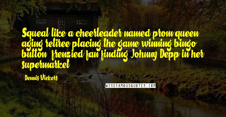 Dennis Vickers Quotes: Squeal like a cheerleader named prom queen, aging retiree placing the game-winning bingo button, frenzied fan finding Johnny Depp in her supermarket.