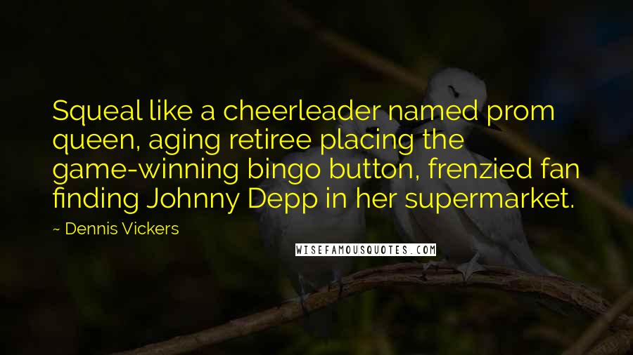 Dennis Vickers Quotes: Squeal like a cheerleader named prom queen, aging retiree placing the game-winning bingo button, frenzied fan finding Johnny Depp in her supermarket.